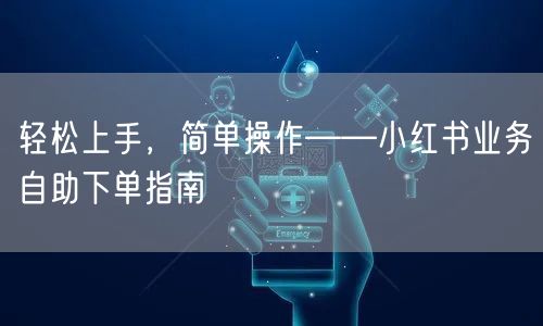 轻松上手，简单操作——小红书业务自助下单指南