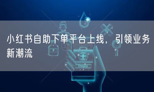 小红书自助下单平台上线，引领业务新潮流