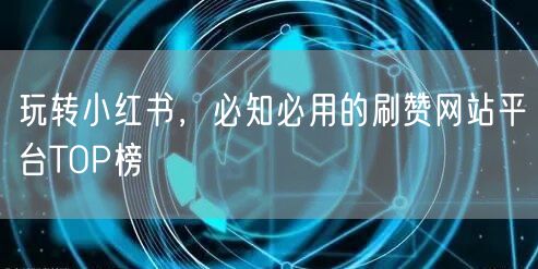 玩转小红书，必知必用的刷赞网站平台TOP榜