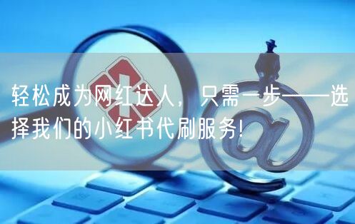轻松成为网红达人，只需一步——选择我们的小红书代刷服务!