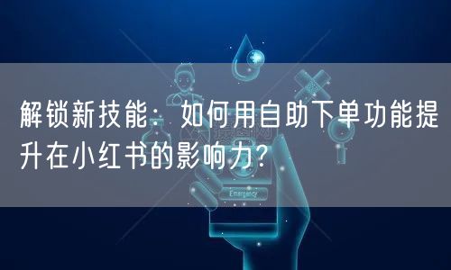 解锁新技能:如何用自助下单功能提升在小红书的影响力?