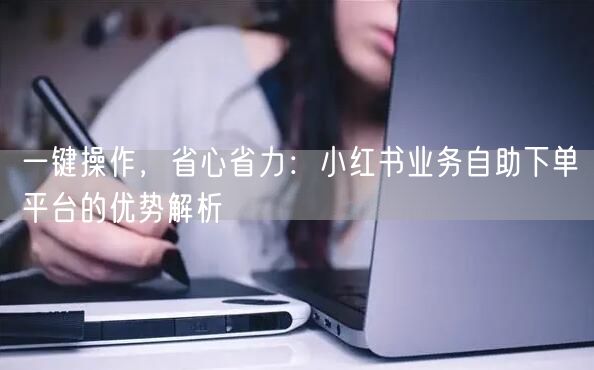 一键操作，省心省力：小红书业务自助下单平台的优势解析