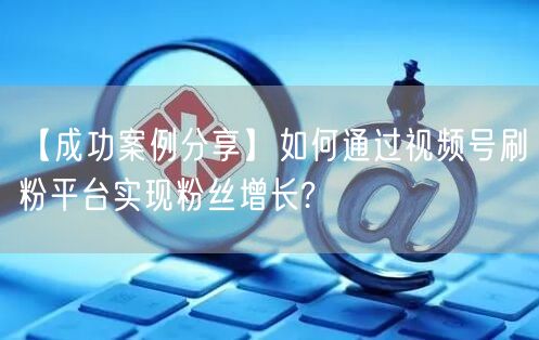 【成功案例分享】如何通过视频号刷粉平台实现粉丝增长?