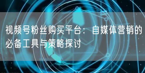 视频号粉丝购买平台：自媒体营销的必备工具与策略探讨