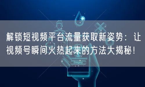 解锁短视频平台流量获取新姿势：让视频号瞬间火热起来的方法大揭秘！