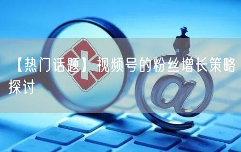 【热门话题】视频号的粉丝增长策略探讨