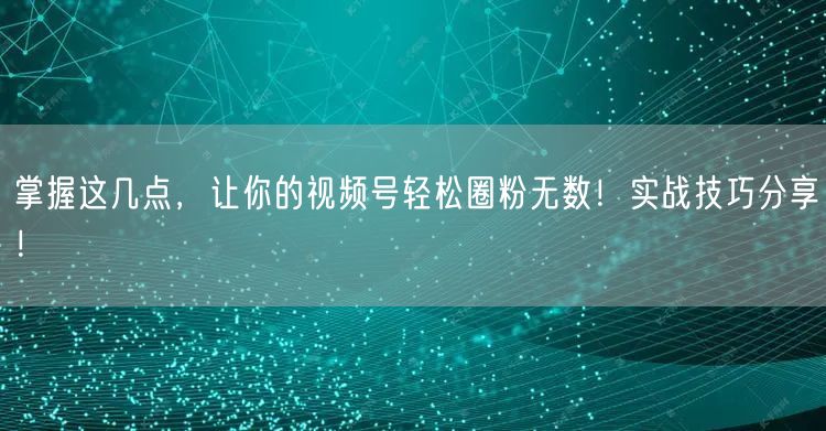 掌握这几点，让你的视频号轻松圈粉无数！实战技巧分享！