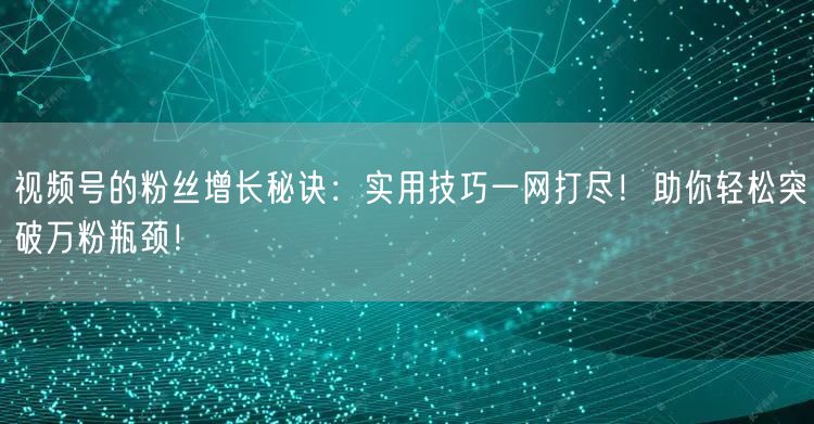 视频号的粉丝增长秘诀：实用技巧一网打尽！助你轻松突破万粉瓶颈！