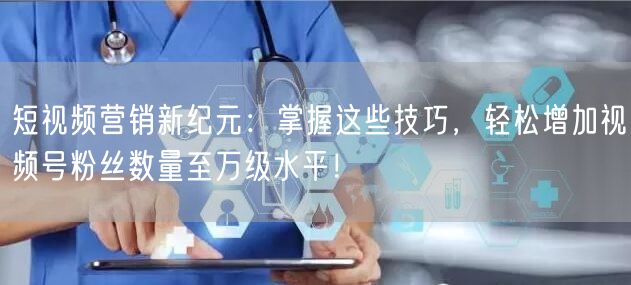 短视频营销新纪元：掌握这些技巧，轻松增加视频号粉丝数量至万级