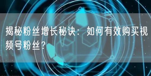 揭秘粉丝增长秘诀：如何有效购买视频号粉丝？