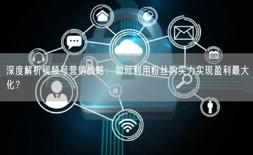 深度解析视频号营销战略：如何利用粉丝购买力实现盈利最大化？