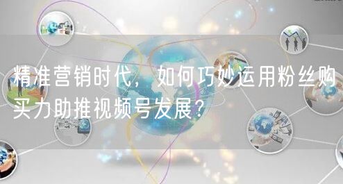 精准营销时代，如何巧妙运用粉丝购买力助推视频号发展？