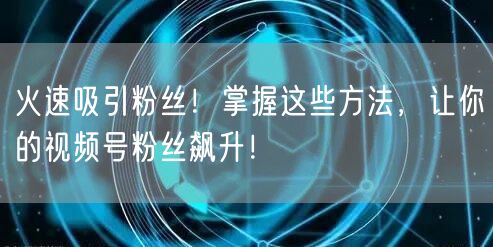 火速吸引粉丝！掌握这些方法，让你的视频号粉丝飙升！