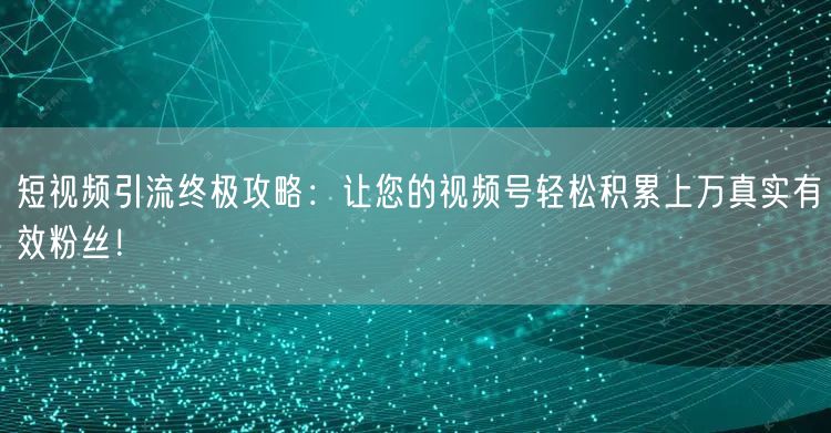 短视频引流终极攻略：让您的视频号轻松积累上万真实有效粉丝！