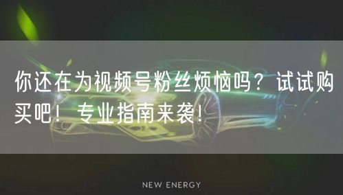 你还在为视频号粉丝烦恼吗？试试购买吧！专业指南来袭！
