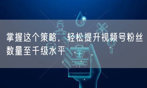 掌握这个策略，轻松提升视频号粉丝数量至千级水平