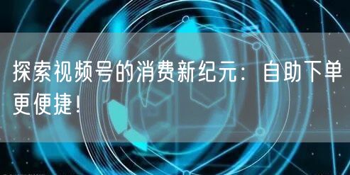 探索视频号的消费新纪元：自助下单更便捷！