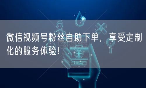 微信视频号粉丝自助下单，享受定制化的服务体验！