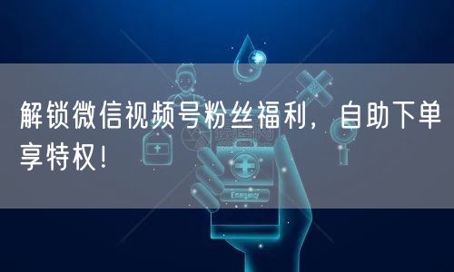 解锁微信视频号粉丝福利，自助下单享特权！