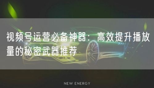 视频号运营必备神器：高效提升播放量的秘密武器推荐