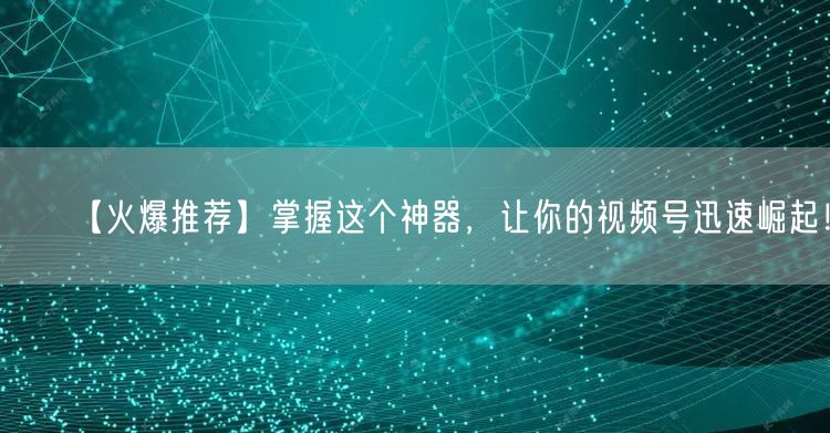 【火爆推荐】掌握这个神器，让你的视频号迅速崛起！